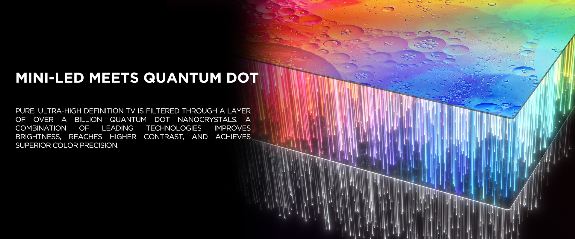 MINI-LED MEETS QUANTUM DOT - Pure, ultra-high definition TV is filtered through a layer of over a billion Quantum Dot nanocrystals. A combination of leading technologies improves brightness, reaches higher contrast, and achieves superior color precision.
